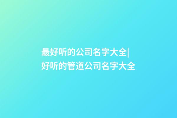 最好听的公司名字大全|好听的管道公司名字大全-第1张-公司起名-玄机派